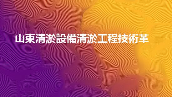 山東清淤設備清淤工程技術革新：關鍵步驟揭秘！